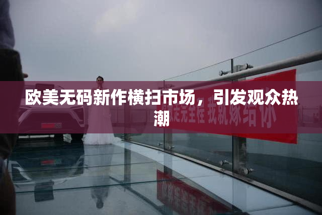 欧美无码新作横扫市场，引发观众热潮