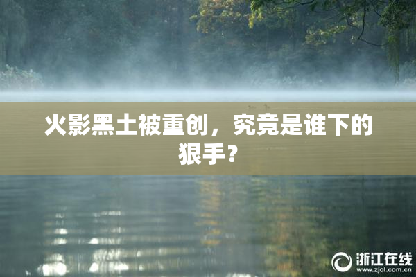 火影黑土被重创，究竟是谁下的狠手？