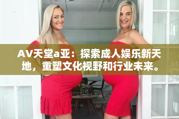 AV天堂a亚：探索成人娱乐新天地，重塑文化视野和行业未来。