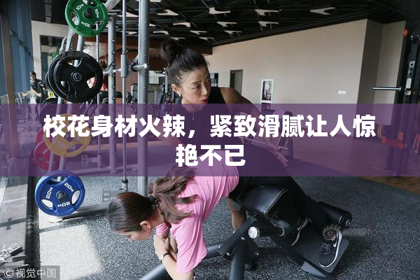 校花身材火辣，紧致滑腻让人惊艳不已