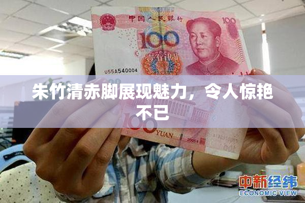 朱竹清赤脚展现魅力，令人惊艳不已