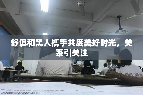 舒淇和黑人携手共度美好时光，关系引关注