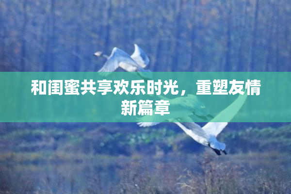 和闺蜜共享欢乐时光，重塑友情新篇章
