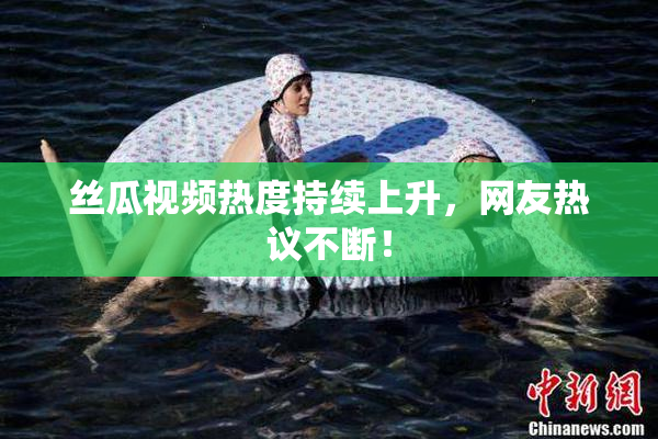 丝瓜视频热度持续上升，网友热议不断！