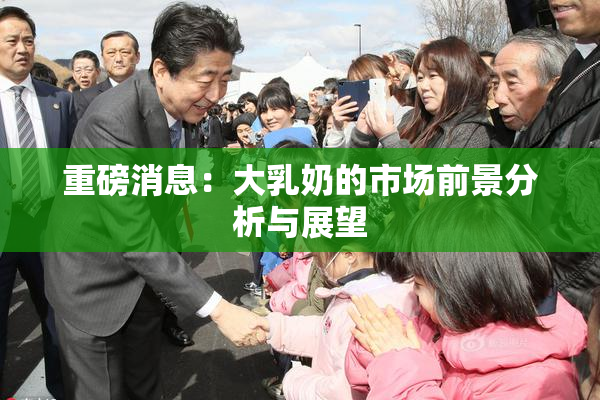 重磅消息：大乳奶的市场前景分析与展望