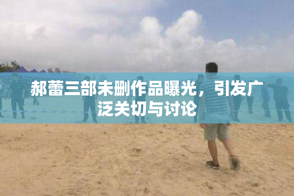 郝蕾三部未删作品曝光，引发广泛关切与讨论