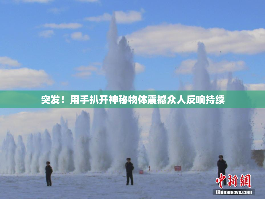 突发！用手扒开神秘物体震撼众人反响持续