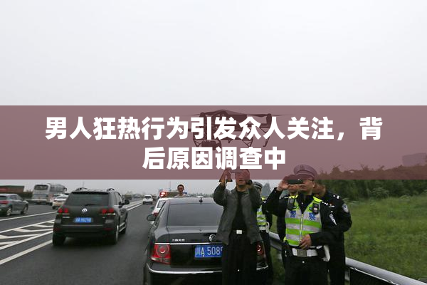 男人狂热行为引发众人关注，背后原因调查中