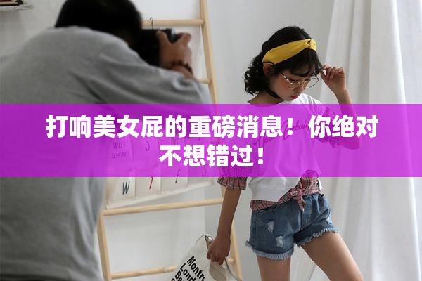 打响美女屁的重磅消息！你绝对不想错过！