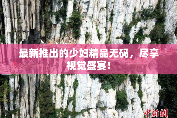 最新推出的少妇精品无码，尽享视觉盛宴！
