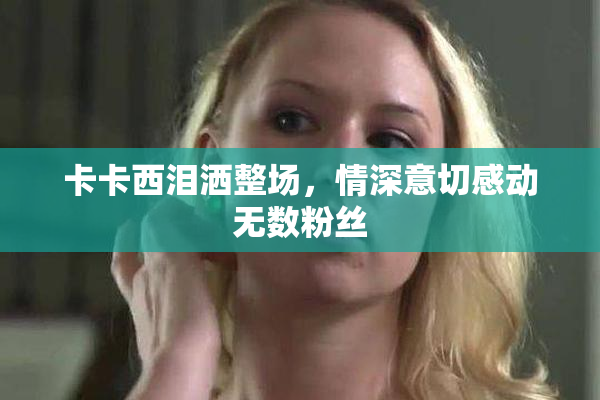卡卡西泪洒整场，情深意切感动无数粉丝