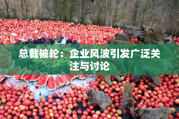 总裁被轮：企业风波引发广泛关注与讨论