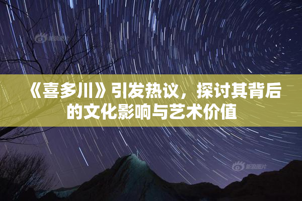 《喜多川》引发热议，探讨其背后的文化影响与艺术价值