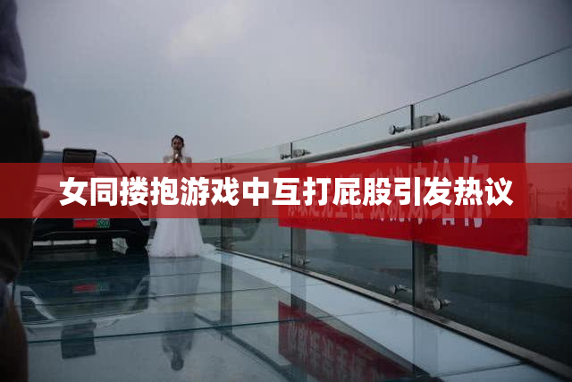 女同搂抱游戏中互打屁股引发热议