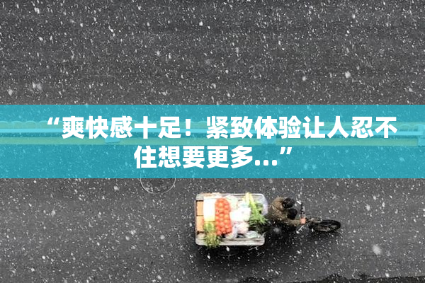 “爽快感十足！紧致体验让人忍不住想要更多…”