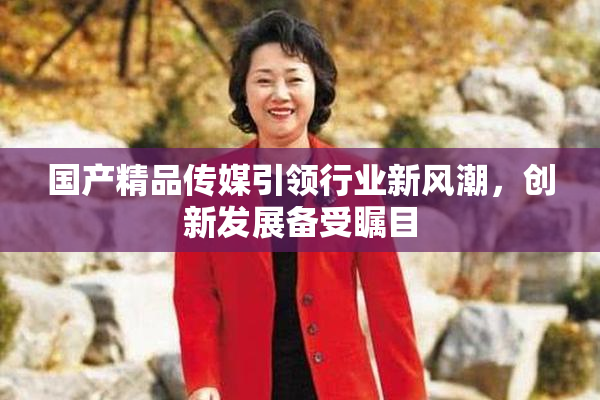 国产精品传媒引领行业新风潮，创新发展备受瞩目