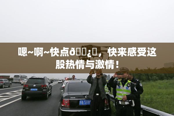 嗯~啊~快点🌿‌，快来感受这股热情与激情！