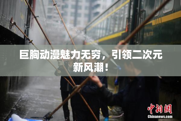 巨胸动漫魅力无穷，引领二次元新风潮！
