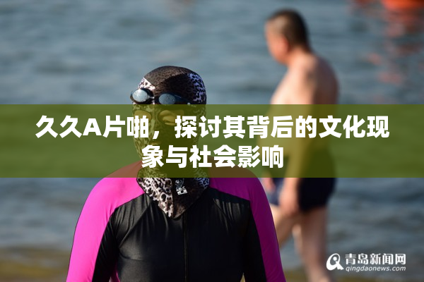 久久A片啪，探讨其背后的文化现象与社会影响