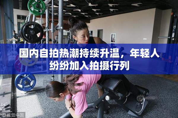 国内自拍热潮持续升温，年轻人纷纷加入拍摄行列