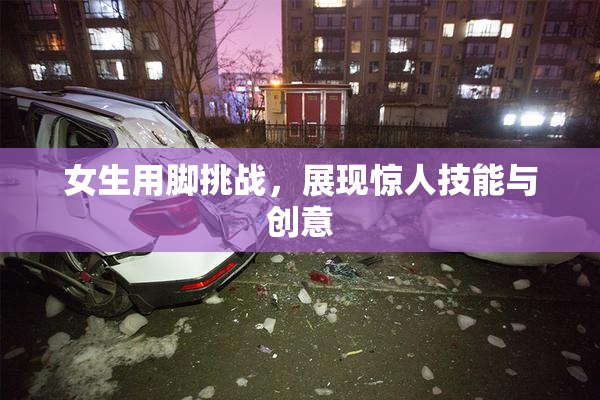 女生用脚挑战，展现惊人技能与创意