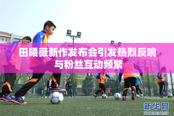 田曦薇新作发布会引发热烈反响 与粉丝互动频繁