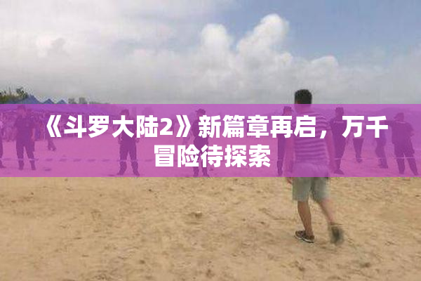 《斗罗大陆2》新篇章再启，万千冒险待探索
