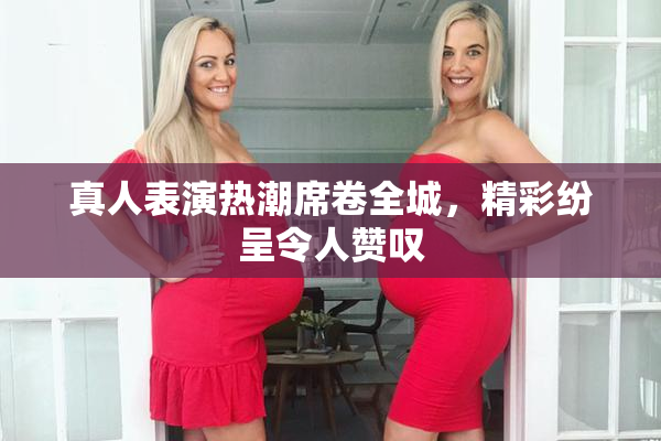 真人表演热潮席卷全城，精彩纷呈令人赞叹