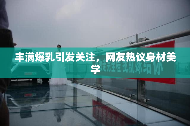 丰满爆乳引发关注，网友热议身材美学