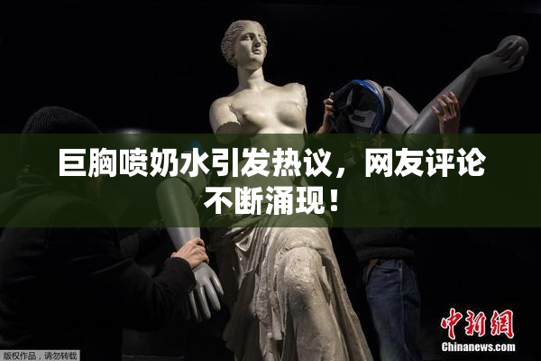 巨胸喷奶水引发热议，网友评论不断涌现！