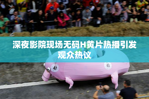 深夜影院现场无码H黄片热播引发观众热议