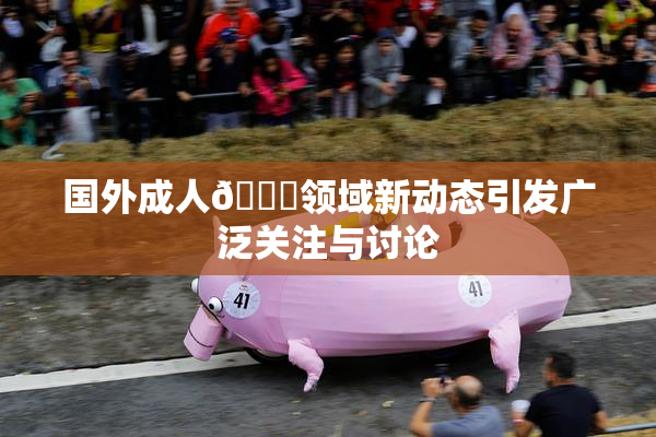 国外成人🔞领域新动态引发广泛关注与讨论