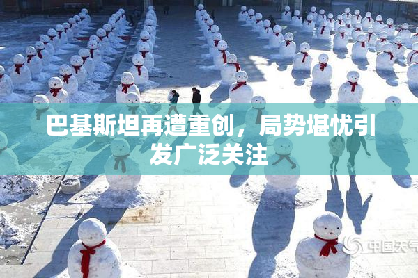巴基斯坦再遭重创，局势堪忧引发广泛关注