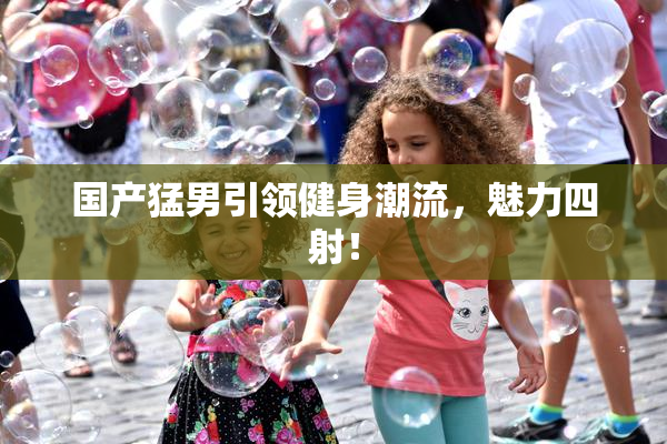 国产猛男引领健身潮流，魅力四射！