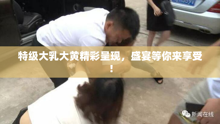 特级大乳大黄精彩呈现，盛宴等你来享受！