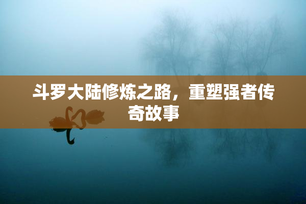 斗罗大陆修炼之路，重塑强者传奇故事