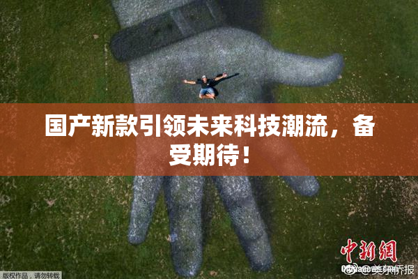 国产新款引领未来科技潮流，备受期待！