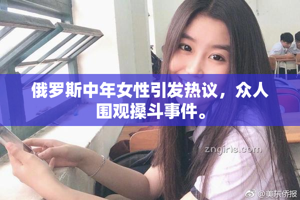 俄罗斯中年女性引发热议，众人围观搡斗事件。