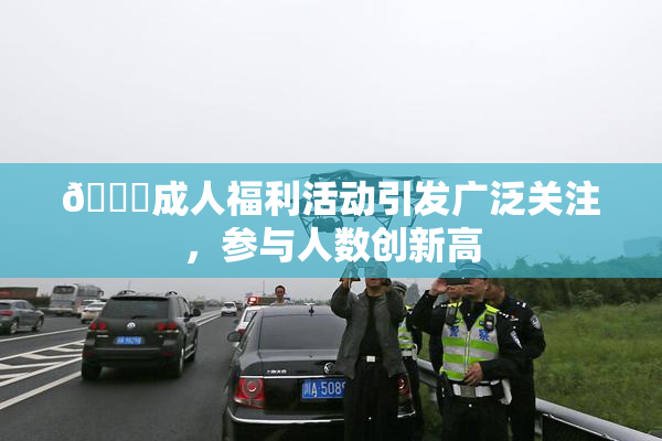 🔞成人福利活动引发广泛关注，参与人数创新高