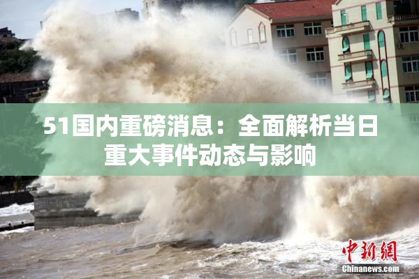 51国内重磅消息：全面解析当日重大事件动态与影响