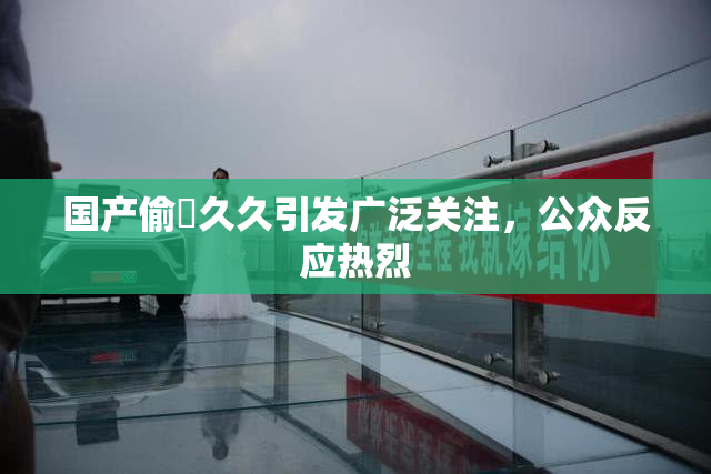 国产偷抇久久引发广泛关注，公众反应热烈