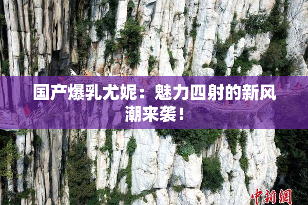 国产爆乳尤妮：魅力四射的新风潮来袭！