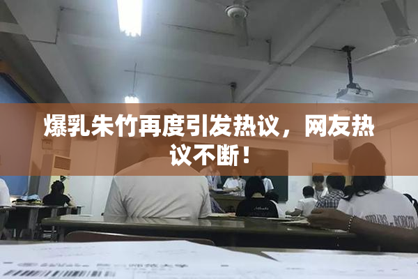 爆乳朱竹再度引发热议，网友热议不断！