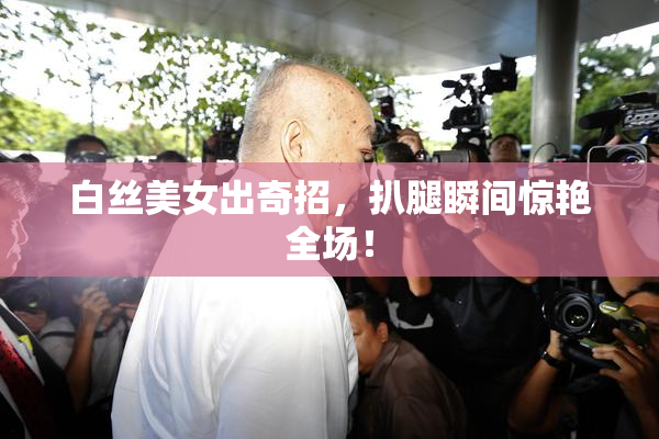 白丝美女出奇招，扒腿瞬间惊艳全场！