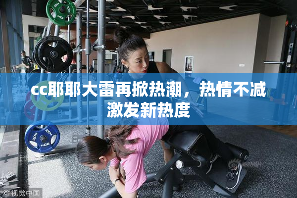 cc耶耶大雷再掀热潮，热情不减激发新热度