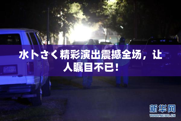 水卜さく精彩演出震撼全场，让人瞩目不已！