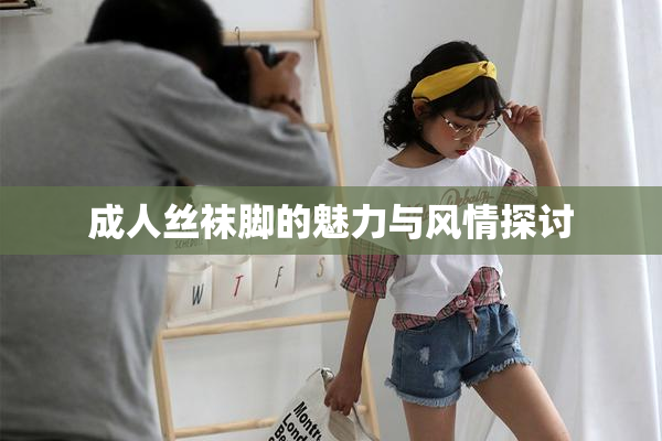 成人丝袜脚的魅力与风情探讨