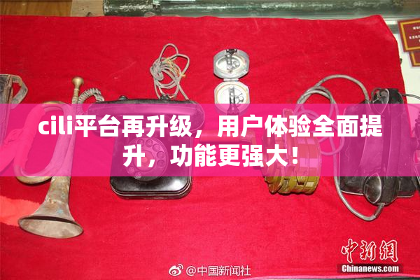 cili平台再升级，用户体验全面提升，功能更强大！