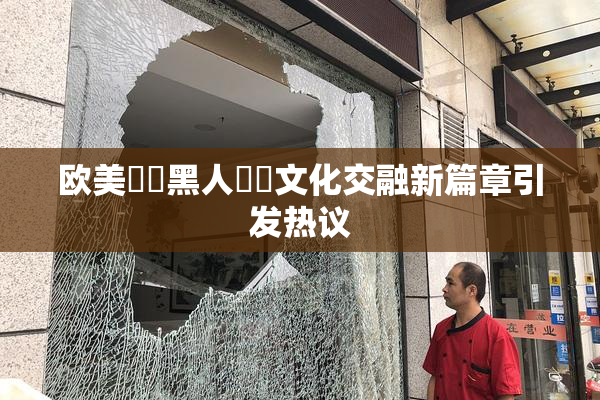 欧美❌‌黑人❌‌文化交融新篇章引发热议