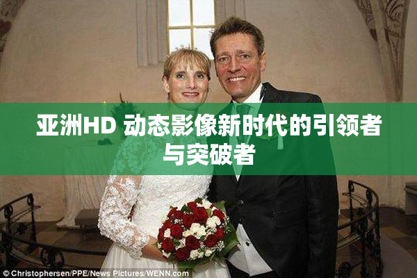亚洲HD 动态影像新时代的引领者与突破者